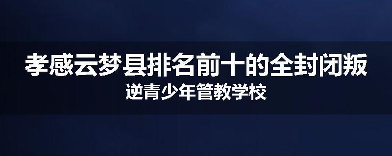 孝感云梦县排名前十的全封闭叛逆青少年管教学校