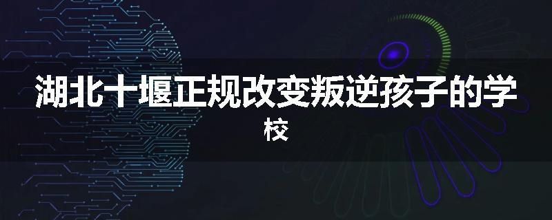 湖北十堰正规改变叛逆孩子的学校