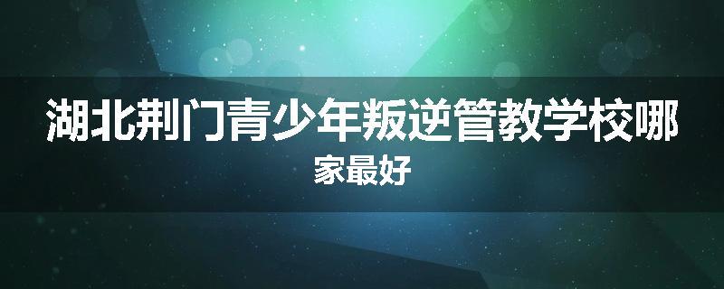 湖北荆门青少年叛逆管教学校哪家最好