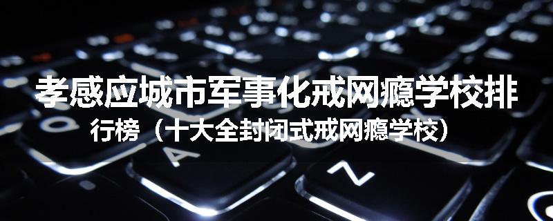 孝感应城市军事化戒网瘾学校排行榜（十大全封闭式戒网瘾学校）
