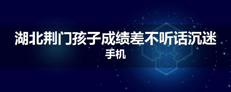 湖北荆门孩子成绩差不听话沉迷手机