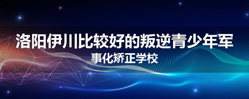 洛阳伊川比较好的叛逆青少年军事化矫正学校