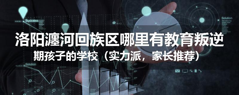 洛阳瀍河回族区哪里有教育叛逆期孩子的学校（实力派，家长推荐）
