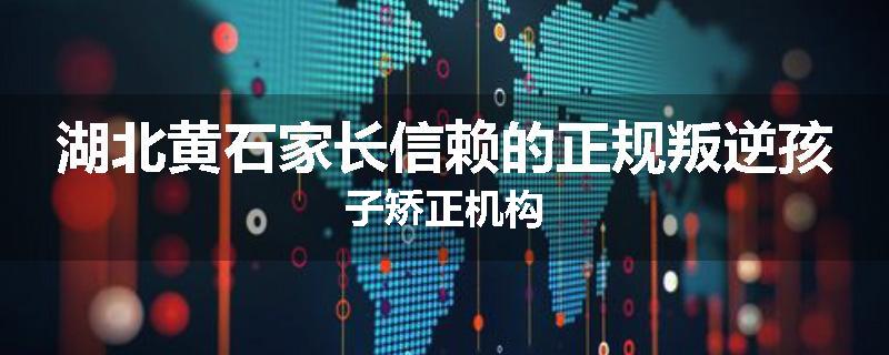 湖北黄石家长信赖的正规叛逆孩子矫正机构