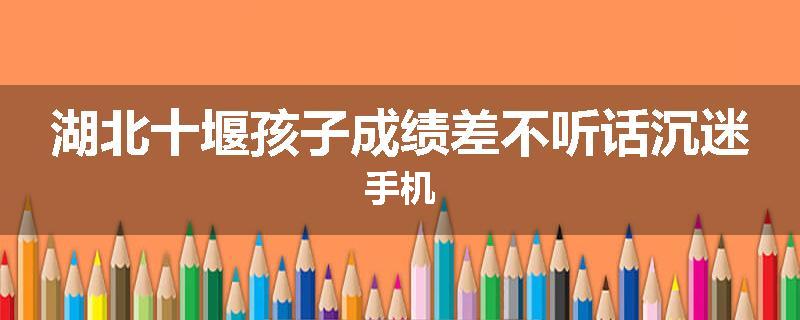 湖北十堰孩子成绩差不听话沉迷手机