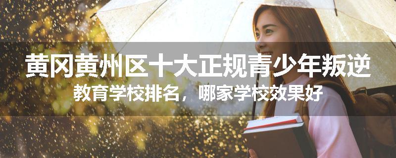 黄冈黄州区十大正规青少年叛逆教育学校排名，哪家学校效果好