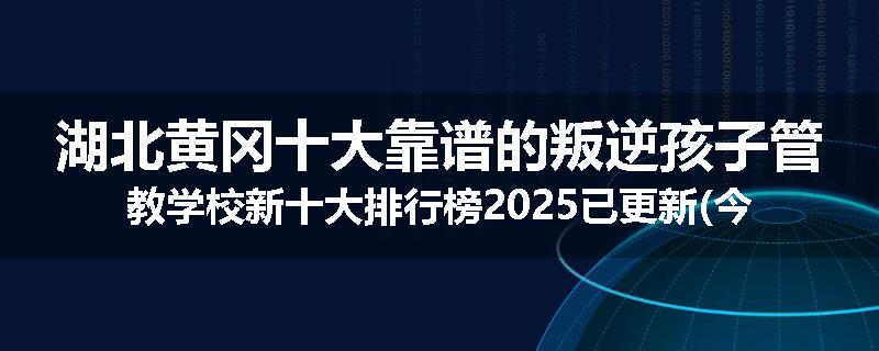 湖北黄冈十大靠谱的叛逆孩子管教学校新十大排行榜2025已更新(今天/推荐)