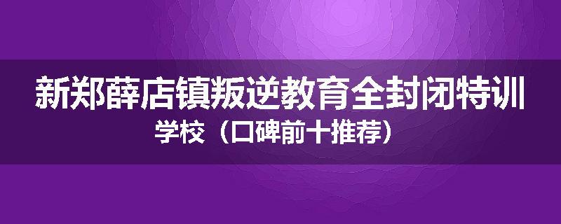 新郑薛店镇叛逆教育全封闭特训学校（口碑前十推荐）