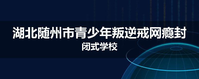 湖北随州市青少年叛逆戒网瘾封闭式学校