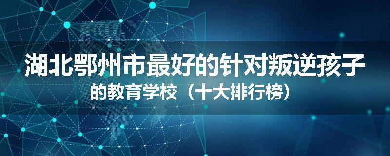 湖北鄂州市最好的针对叛逆孩子的教育学校（十大排行榜）
