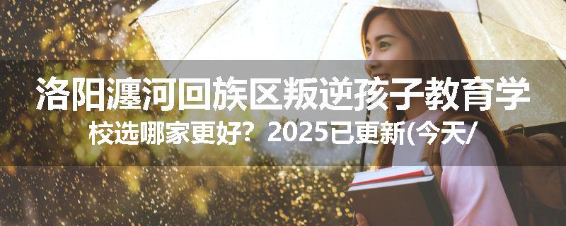洛阳瀍河回族区叛逆孩子教育学校选哪家更好？2025已更新(今天/推荐)