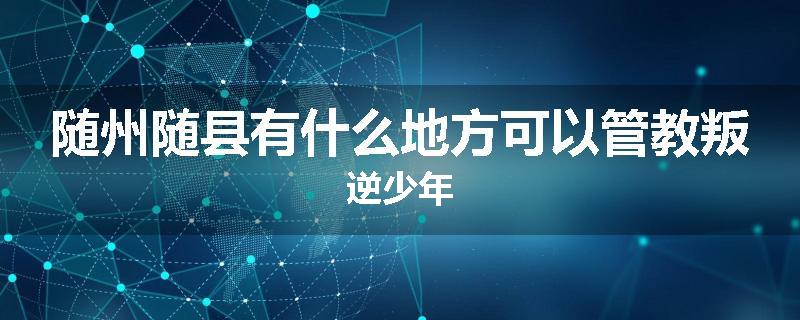 随州随县有什么地方可以管教叛逆少年