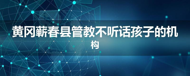 黄冈蕲春县管教不听话孩子的机构
