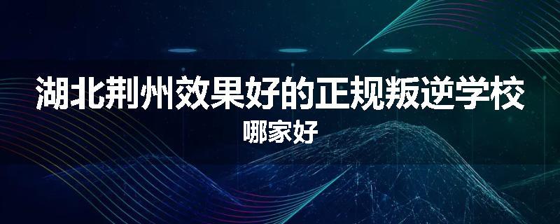 湖北荆州效果好的正规叛逆学校哪家好