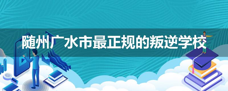 随州广水市最正规的叛逆学校