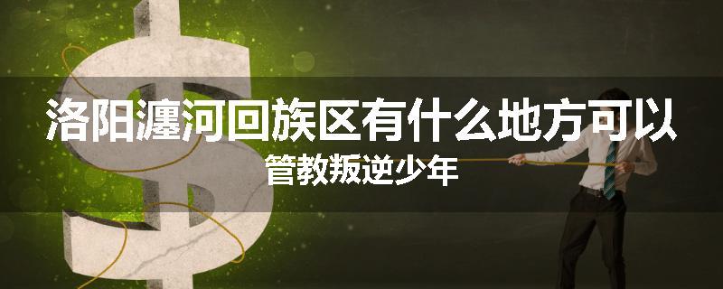 洛阳瀍河回族区有什么地方可以管教叛逆少年