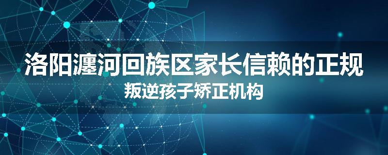 洛阳瀍河回族区家长信赖的正规叛逆孩子矫正机构