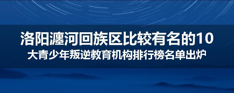 洛阳瀍河回族区比较有名的10大青少年叛逆教育机构排行榜名单出炉