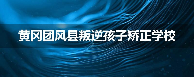 黄冈团风县叛逆孩子矫正学校