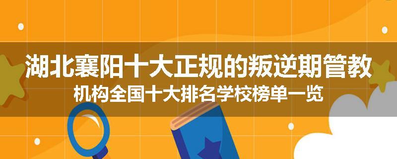 湖北襄阳十大正规的叛逆期管教机构全国十大排名学校榜单一览