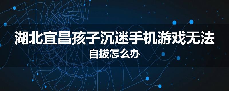 湖北宜昌孩子沉迷手机游戏无法自拔怎么办