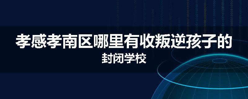 孝感孝南区哪里有收叛逆孩子的封闭学校