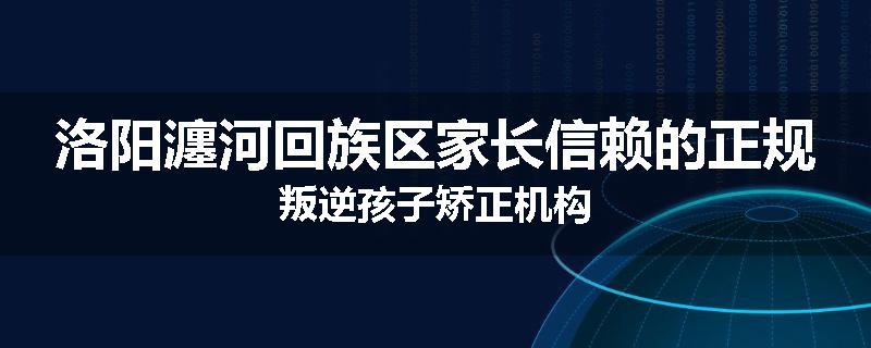 洛阳瀍河回族区家长信赖的正规叛逆孩子矫正机构