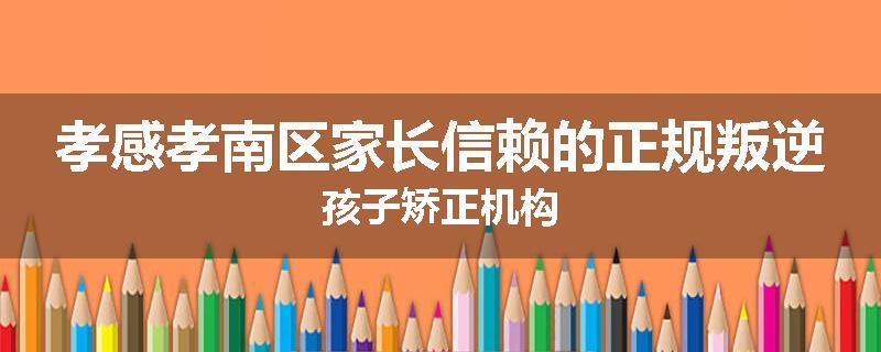 孝感孝南区家长信赖的正规叛逆孩子矫正机构
