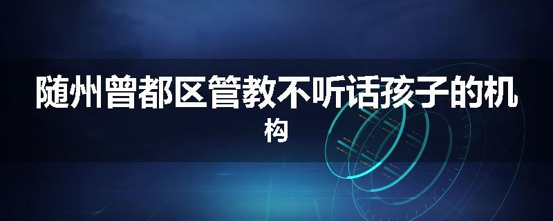 随州曾都区管教不听话孩子的机构