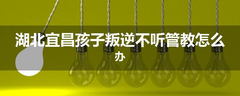 湖北宜昌孩子叛逆不听管教怎么办