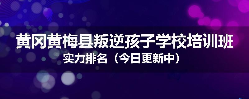 黄冈黄梅县叛逆孩子学校培训班实力排名（今日更新中）