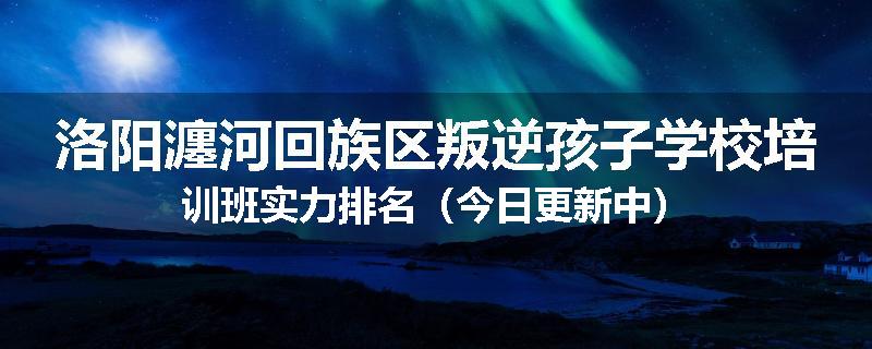 洛阳瀍河回族区叛逆孩子学校培训班实力排名（今日更新中）