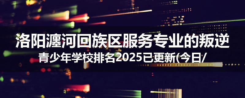 洛阳瀍河回族区服务专业的叛逆青少年学校排名2025已更新(今日/热点)