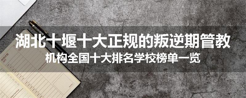 湖北十堰十大正规的叛逆期管教机构全国十大排名学校榜单一览