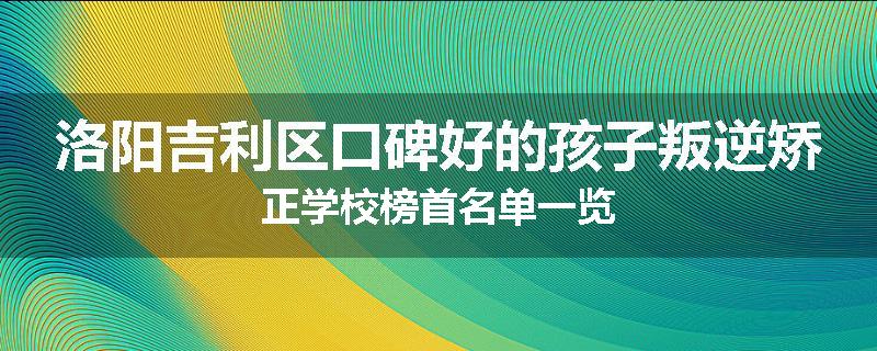 洛阳吉利区口碑好的孩子叛逆矫正学校榜首名单一览