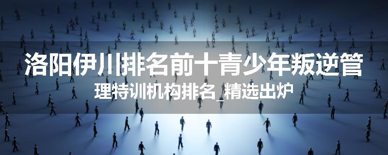 洛阳伊川排名前十青少年叛逆管理特训机构排名_精选出炉