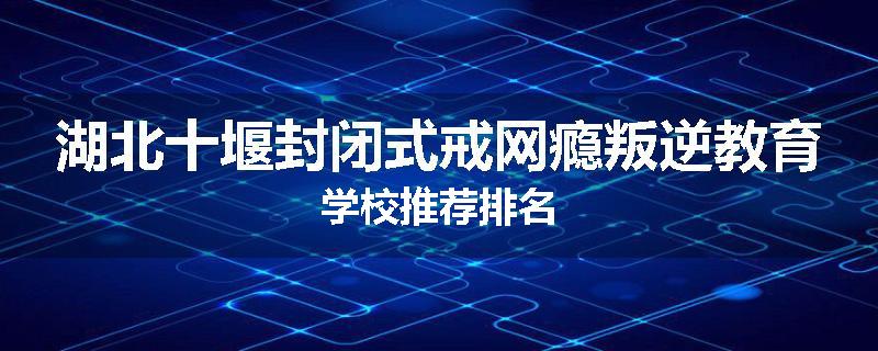 湖北十堰封闭式戒网瘾叛逆教育学校推荐排名