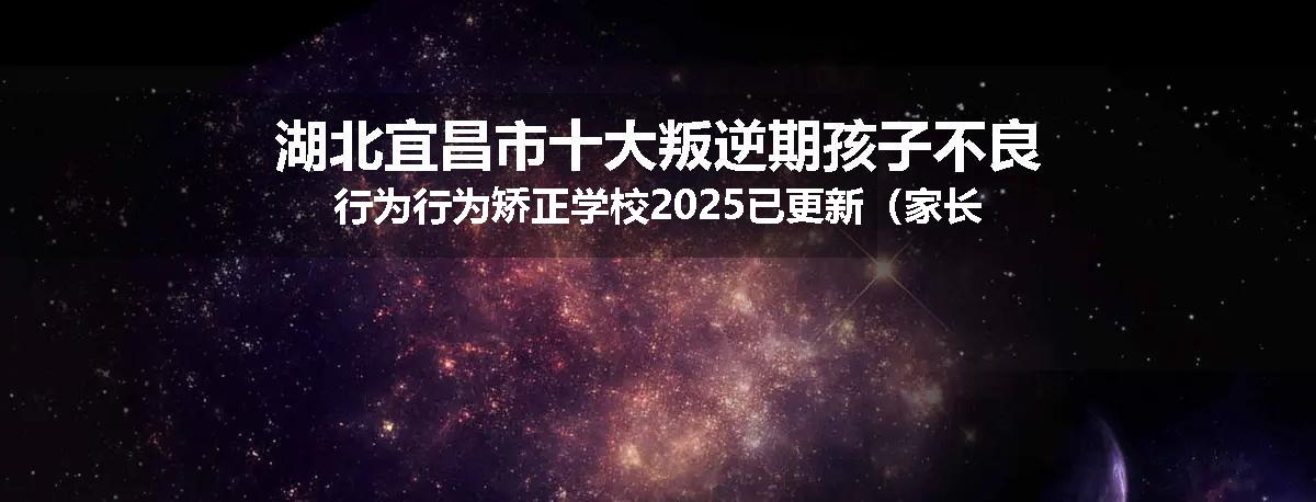 湖北宜昌市十大叛逆期孩子不良行为行为矫正学校2025已更新（家长推荐）