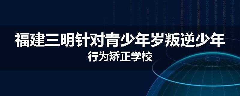 福建三明针对青少年岁叛逆少年行为矫正学校