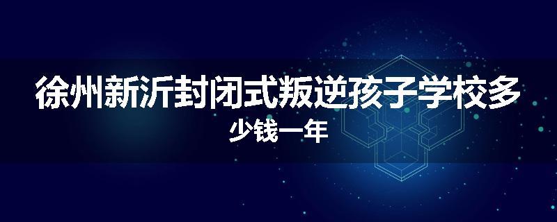 徐州新沂封闭式叛逆孩子学校多少钱一年