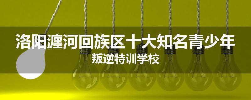 洛阳瀍河回族区十大知名青少年叛逆特训学校