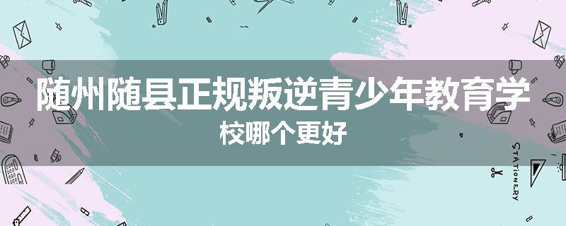 随州随县正规叛逆青少年教育学校哪个更好