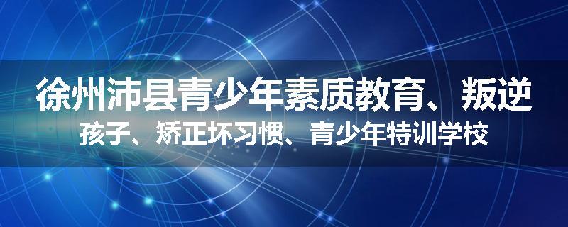 徐州沛县青少年素质教育、叛逆孩子、矫正坏习惯、青少年特训学校