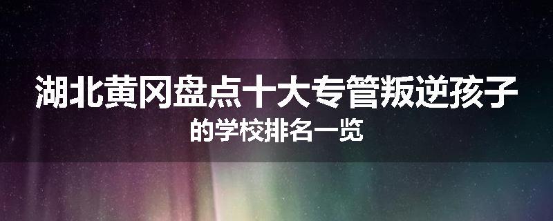 湖北黄冈盘点十大专管叛逆孩子的学校排名一览