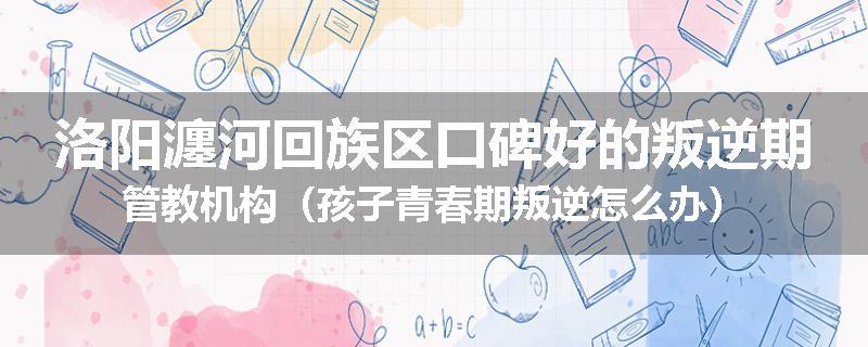 洛阳瀍河回族区口碑好的叛逆期管教机构（孩子青春期叛逆怎么办）