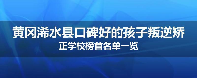 黄冈浠水县口碑好的孩子叛逆矫正学校榜首名单一览