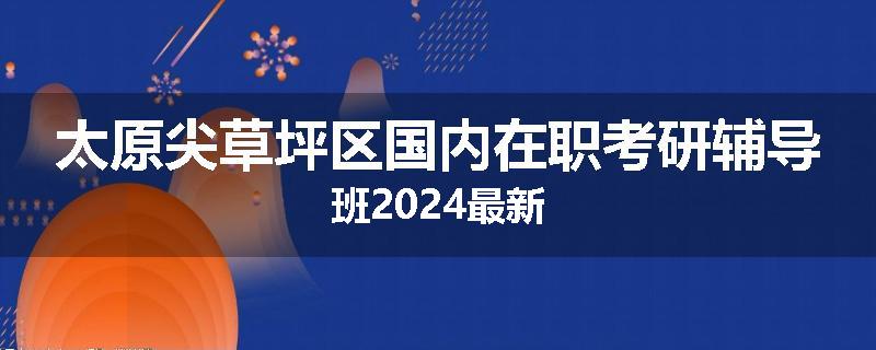 太原尖草坪区国内在职考研辅导班2024最新