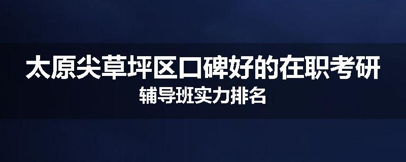 太原尖草坪区口碑好的在职考研辅导班实力排名