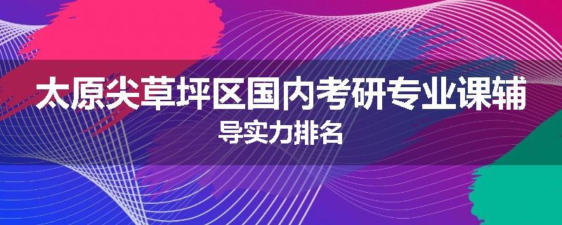 太原尖草坪区国内考研专业课辅导实力排名