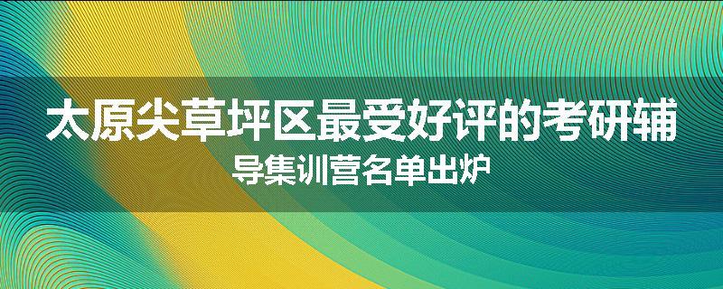 太原尖草坪区最受好评的考研辅导集训营名单出炉
